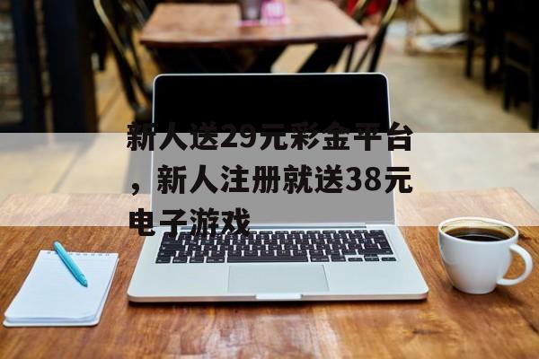 新人送29元彩金平台，新人注册就送38元电子游戏