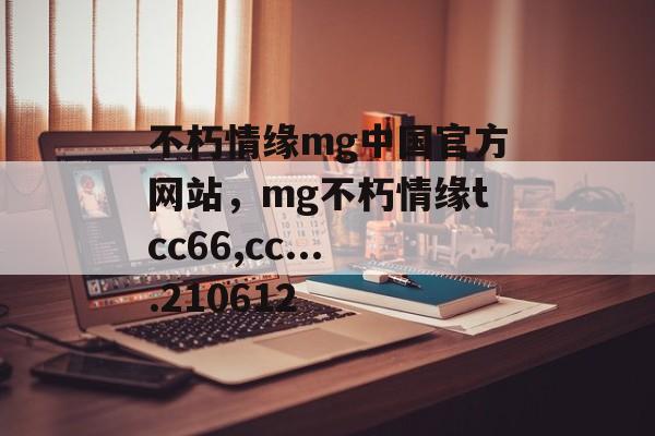 不朽情缘mg中国官方网站，mg不朽情缘tcc66,cc....210612